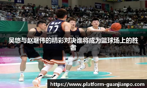 吴悠与赵继伟的精彩对决谁将成为篮球场上的胜者